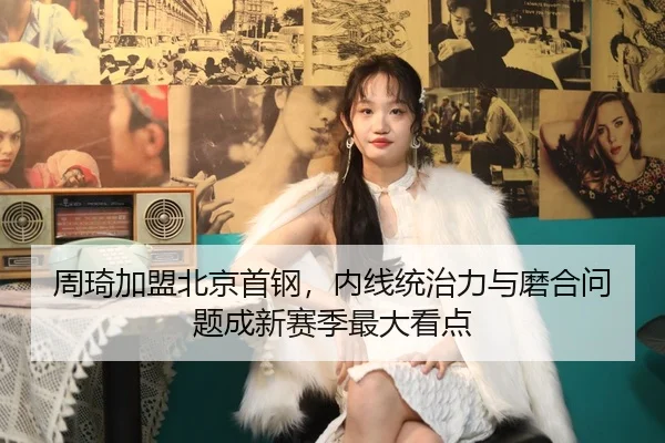 周琦加盟北京首钢，内线统治力与磨合问题成新赛季最大看点
