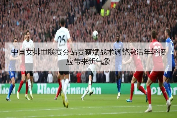 中国女排世联赛分站赛蔡斌战术调整激活年轻接应带来新气象