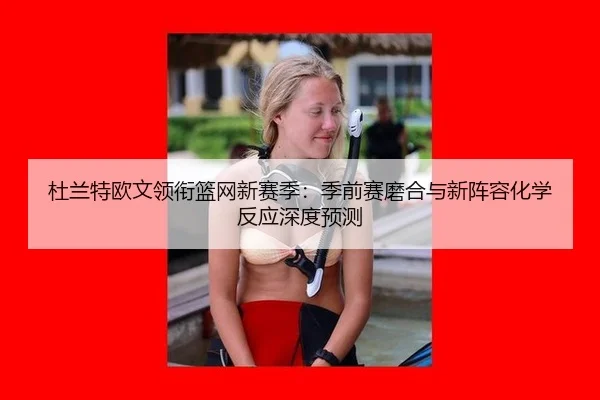 杜兰特欧文领衔篮网新赛季：季前赛磨合与新阵容化学反应深度预测